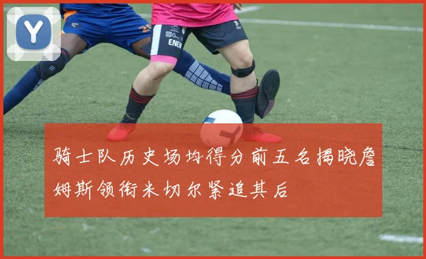 骑士队历史场均得分前五名揭晓詹姆斯领衔米切尔紧追其后