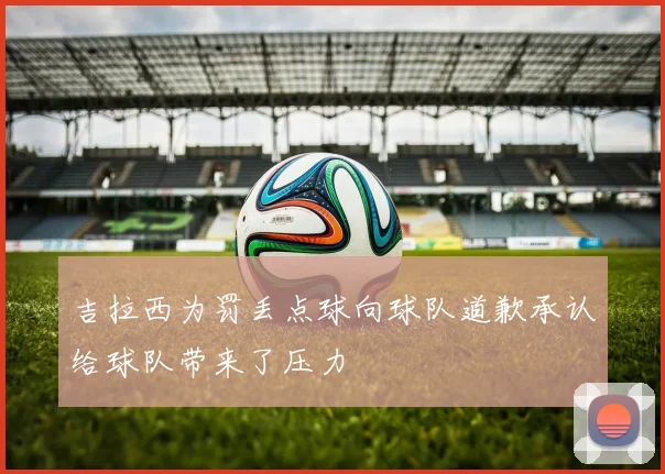 吉拉西为罚丢点球向球队道歉承认给球队带来了压力