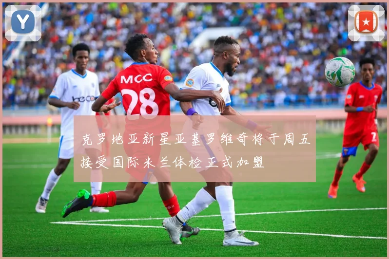 克罗地亚新星亚基罗维奇将于周五接受国际米兰体检正式加盟