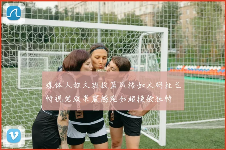 媒体人称文班投篮风格如大码杜兰特视觉效果震撼宛如超模般独特