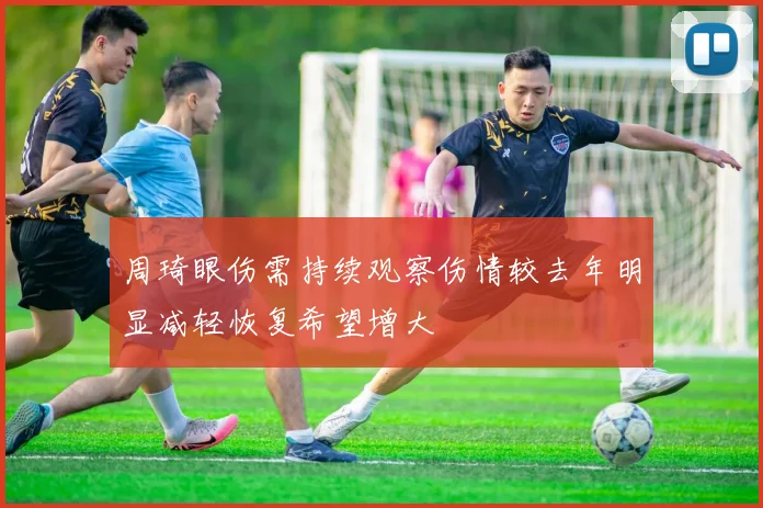 周琦眼伤需持续观察伤情较去年明显减轻恢复希望增大