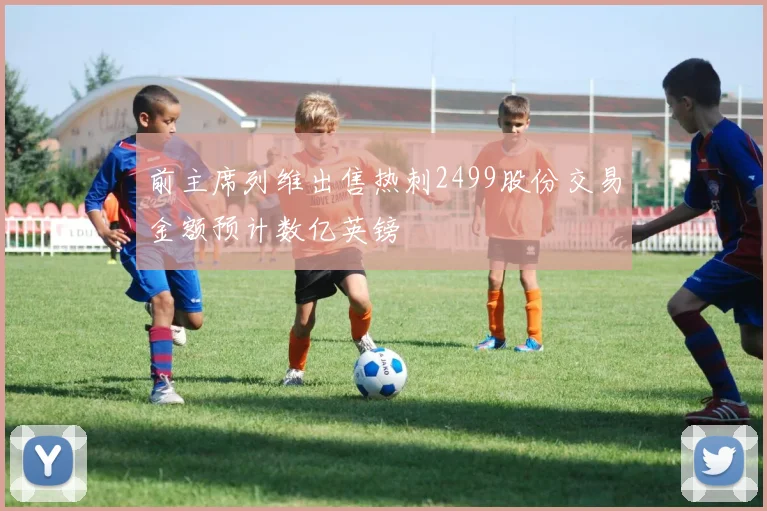 前主席列维出售热刺2499股份交易金额预计数亿英镑