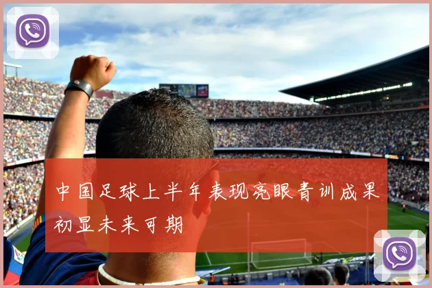中国足球上半年表现亮眼青训成果初显未来可期
