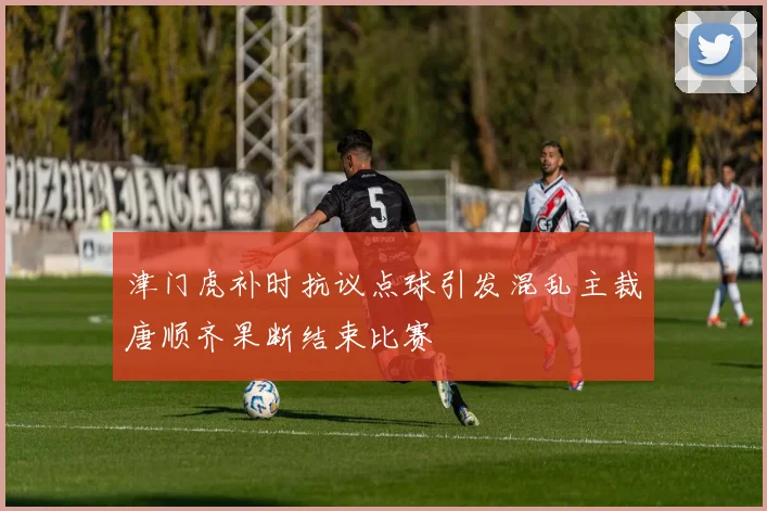 津门虎补时抗议点球引发混乱主裁唐顺齐果断结束比赛