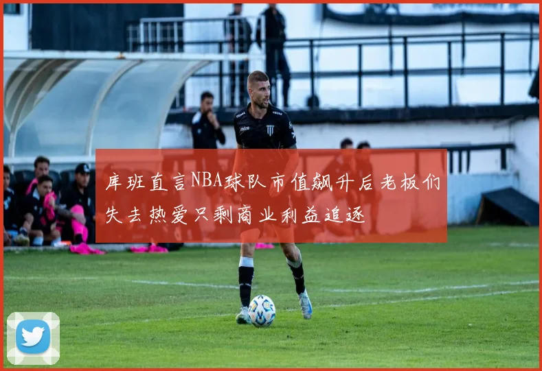 库班直言NBA球队市值飙升后老板们失去热爱只剩商业利益追逐