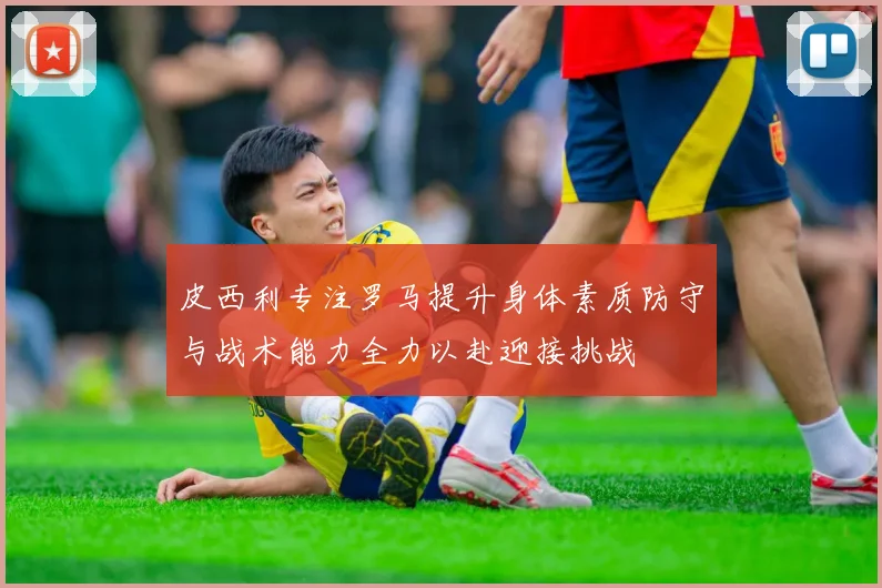 皮西利专注罗马提升身体素质防守与战术能力全力以赴迎接挑战