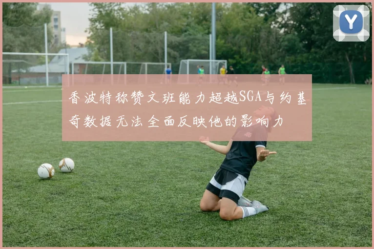 香波特称赞文班能力超越SGA与约基奇数据无法全面反映他的影响力