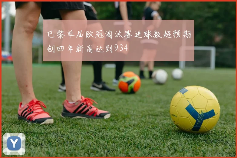 巴黎单届欧冠淘汰赛进球数超预期创四年新高达到934