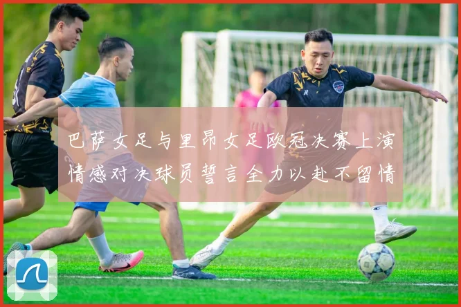 巴萨女足与里昂女足欧冠决赛上演情感对决球员誓言全力以赴不留情面