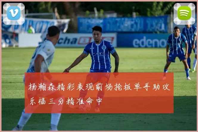 杨瀚森精彩表现前场抢板单手助攻乐福三分精准命中