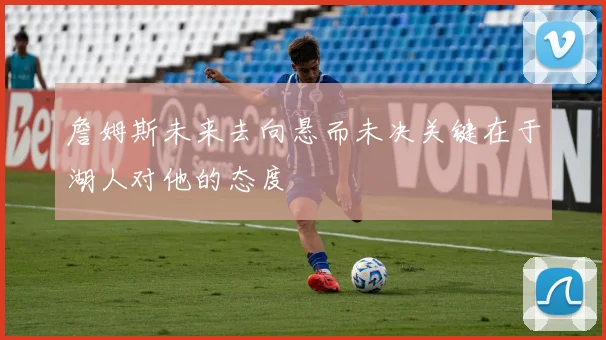 詹姆斯未来去向悬而未决关键在于湖人对他的态度