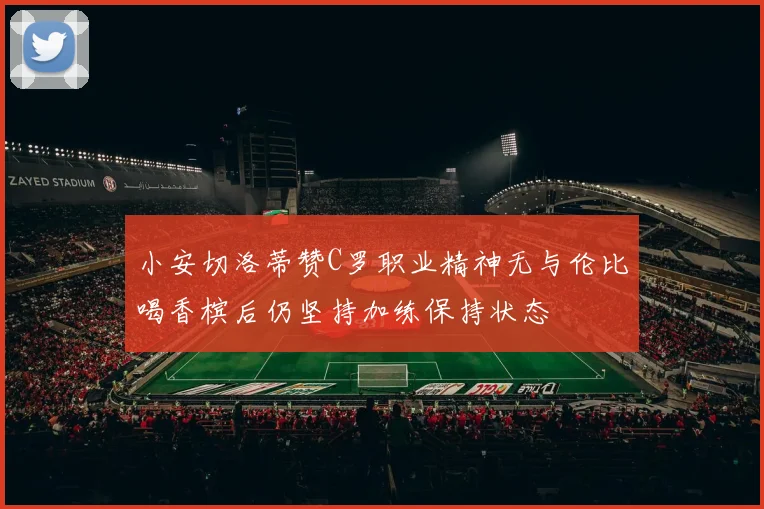 小安切洛蒂赞C罗职业精神无与伦比喝香槟后仍坚持加练保持状态