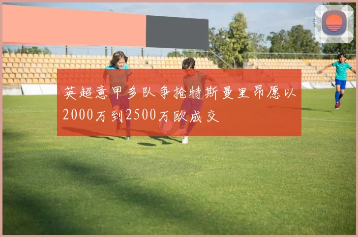 英超意甲多队争抢特斯曼里昂愿以2000万到2500万欧成交