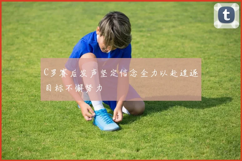 C罗赛后发声坚定信念全力以赴追逐目标不懈努力