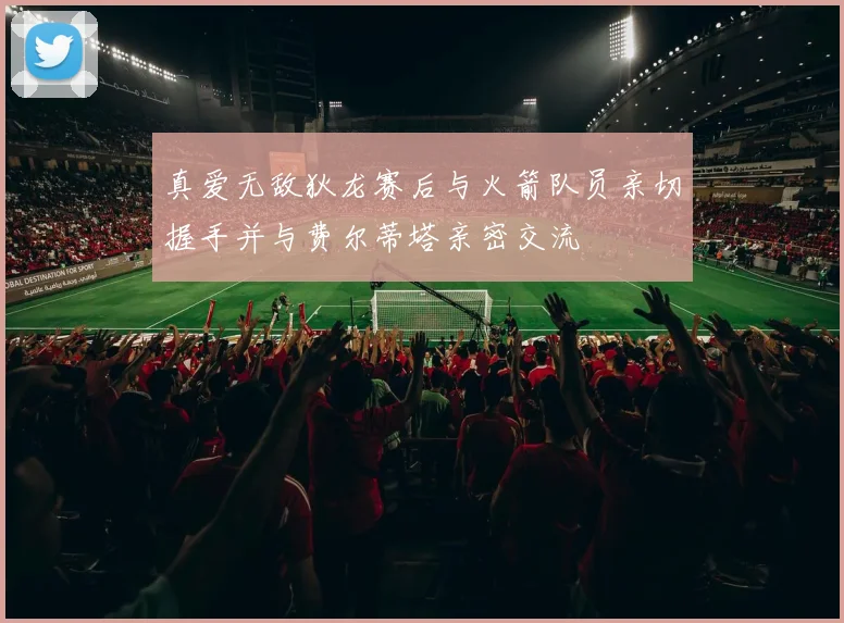 真爱无敌狄龙赛后与火箭队员亲切握手并与费尔蒂塔亲密交流
