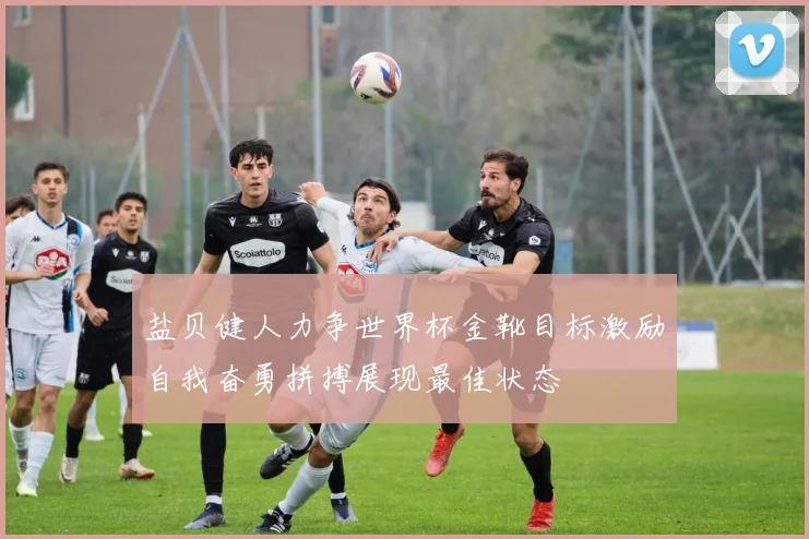 盐贝健人力争世界杯金靴目标激励自我奋勇拼搏展现最佳状态